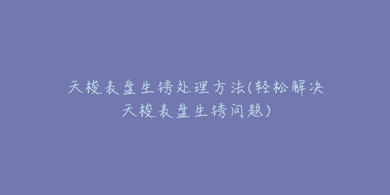 天梭表盘生锈处理方法(轻松解决天梭表盘生锈问题)-名表号 天梭表盘生锈处理方法(轻松解决天梭表盘生锈问题)