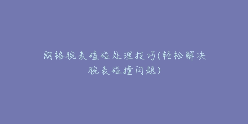 朗格腕表磕碰处理技巧(轻松解决腕表碰撞问题)-名表号 朗格腕表磕碰处理技巧(轻松解决腕表碰撞问题)