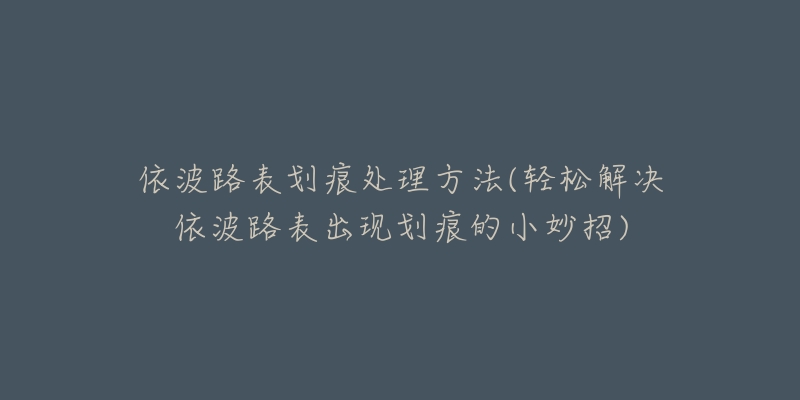 依波路表划痕处理方法(轻松解决依波路表出现划痕的小妙招)-名表号 依波路表划痕处理方法(轻松解决依波路表出现划痕的小妙招)