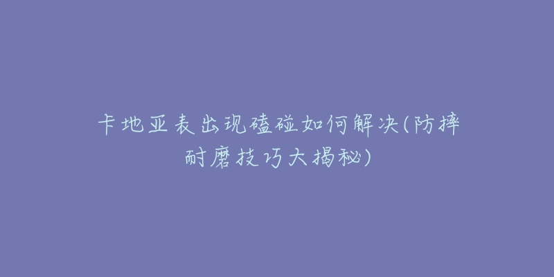 卡地亚表出现磕碰如何解决(防摔耐磨技巧大揭秘)-名表号 卡地亚表出现磕碰如何解决(防摔耐磨技巧大揭秘)