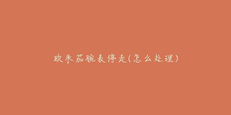 欧米茄腕表停走(怎么处理)-名表号 欧米茄腕表停走(怎么处理)