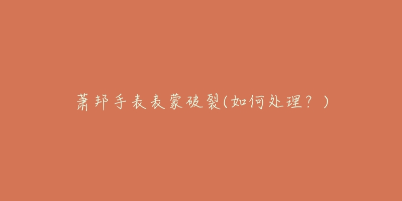 萧邦手表表蒙破裂(如何处理?)-名表号 萧邦手表表蒙破裂(如何处理?)