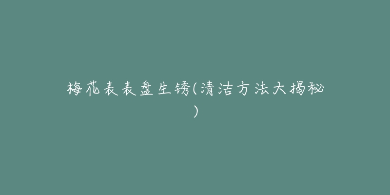 梅花表表盘生锈(清洁方法大揭秘)-名表号 梅花表表盘生锈(清洁方法大揭秘)