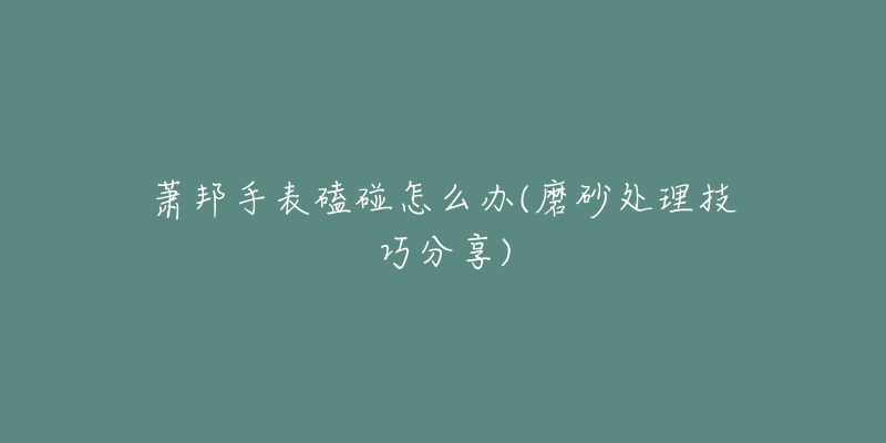 萧邦手表磕碰怎么办(磨砂处理技巧分享)-名表号 萧邦手表磕碰怎么办(磨砂处理技巧分享)