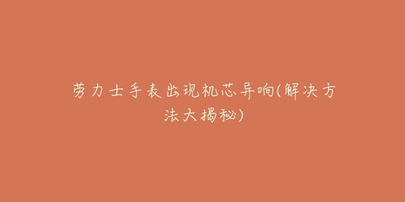 劳力士手表出现机芯异响(解决方法大揭秘)-名表号 劳力士手表出现机芯异响(解决方法大揭秘)