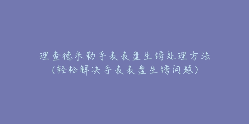 理查德米勒手表表盘生锈处理方法(轻松解决手表表盘生锈问题)-名表号 理查德米勒手表表盘生锈处理方法(轻松解决手表表盘生锈问题)