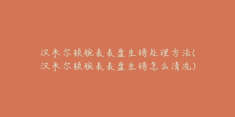 汉米尔顿腕表表盘生锈处理方法(汉米尔顿腕表表盘生锈怎么清洗)-名表号 汉米尔顿腕表表盘生锈处理方法(汉米尔顿腕表表盘生锈怎么清洗)