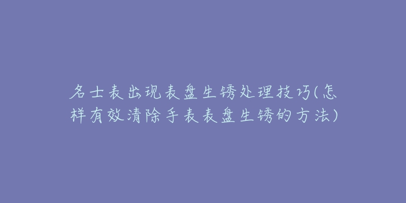 名士表出现表盘生锈处理技巧(怎样有效清除手表表盘生锈的方法)-名表号 名士表出现表盘生锈处理技巧(怎样有效清除手表表盘生锈的方法)
