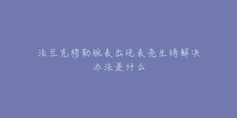法兰克穆勒腕表出现表壳生锈解决办法是什么-名表号 法兰克穆勒腕表出现表壳生锈解决办法是什么