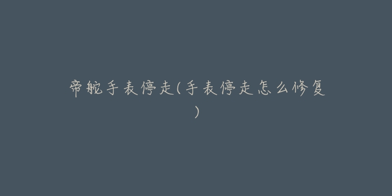 帝舵手表停走(手表停走怎么修复)-名表号 帝舵手表停走(手表停走怎么修复)