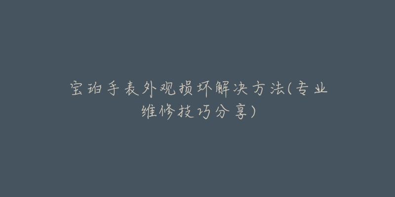 宝珀手表外观损坏解决方法(专业维修技巧分享)-名表号 宝珀手表外观损坏解决方法(专业维修技巧分享)