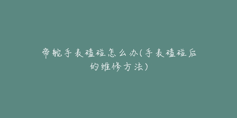 帝舵手表磕碰怎么办(手表磕碰后的维修方法)-名表号 帝舵手表磕碰怎么办(手表磕碰后的维修方法)