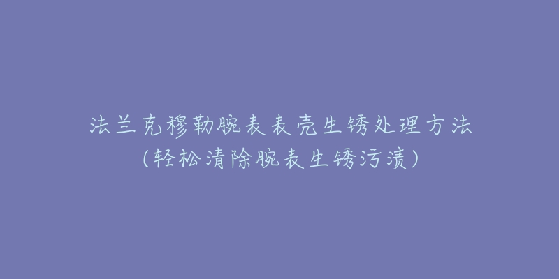 法兰克穆勒腕表表壳生锈处理方法(轻松清除腕表生锈污渍)-名表号 法兰克穆勒腕表表壳生锈处理方法(轻松清除腕表生锈污渍)