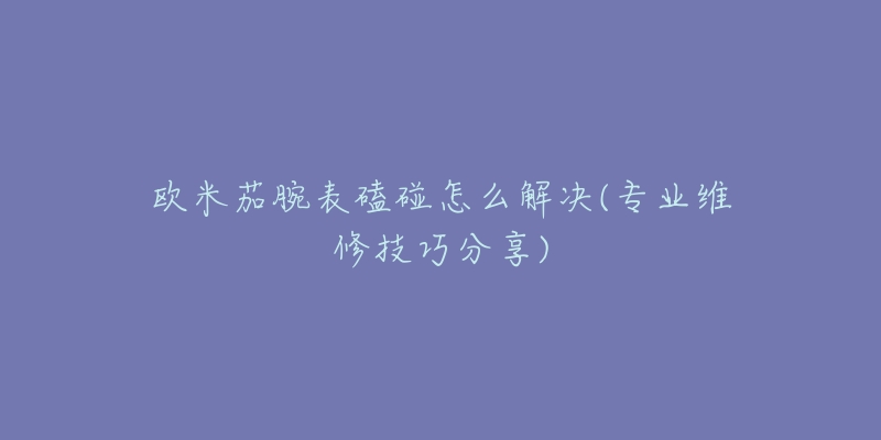 欧米茄腕表磕碰怎么解决(专业维修技巧分享)-名表号 欧米茄腕表磕碰怎么解决(专业维修技巧分享)