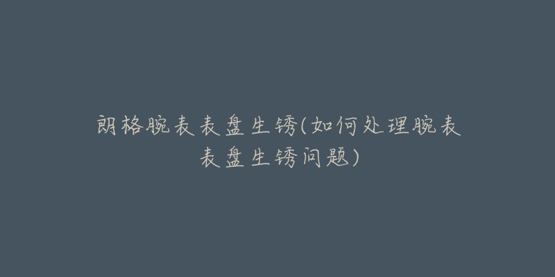 朗格腕表表盘生锈(如何处理腕表表盘生锈问题)-名表号 朗格腕表表盘生锈(如何处理腕表表盘生锈问题)