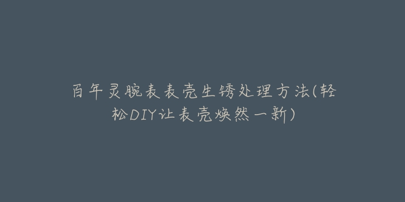 百年灵腕表表壳生锈处理方法(轻松DIY让表壳焕然一新)-名表号 百年灵腕表表壳生锈处理方法(轻松DIY让表壳焕然一新)