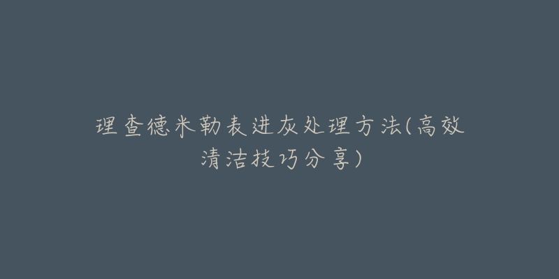 理查德米勒表进灰处理方法(高效清洁技巧分享)-名表号 理查德米勒表进灰处理方法(高效清洁技巧分享)