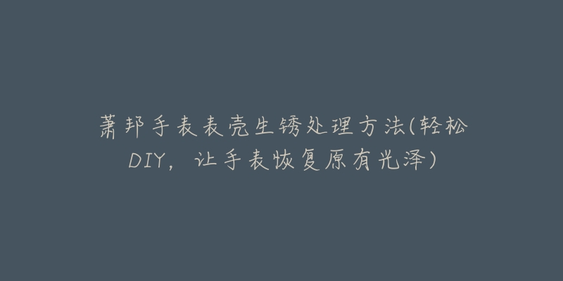 萧邦手表表壳生锈处理方法(轻松DIY,让手表恢复原有光泽)-名表号 萧邦手表表壳生锈处理方法(轻松DIY,让手表恢复原有光泽)