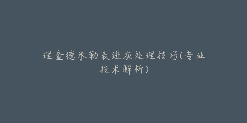 理查德米勒表进灰处理技巧(专业技术解析)-名表号 理查德米勒表进灰处理技巧(专业技术解析)