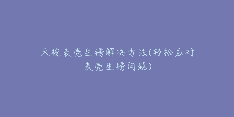 天梭表壳生锈解决方法(轻松应对表壳生锈问题)-名表号 天梭表壳生锈解决方法(轻松应对表壳生锈问题)