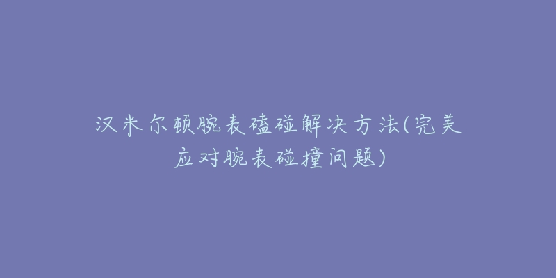 汉米尔顿腕表磕碰解决方法(完美应对腕表碰撞问题)