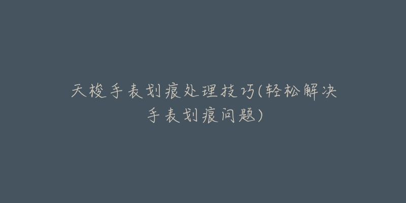 天梭手表划痕处理技巧(轻松解决手表划痕问题)-名表号 天梭手表划痕处理技巧(轻松解决手表划痕问题)