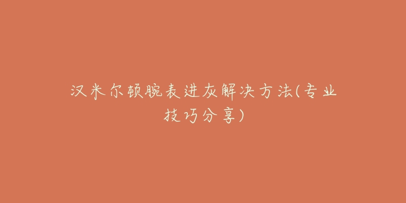 汉米尔顿腕表进灰解决方法(专业技巧分享)-名表号 汉米尔顿腕表进灰解决方法(专业技巧分享)