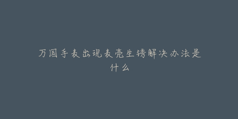 万国手表出现表壳生锈解决办法是什么-名表号 万国手表出现表壳生锈解决办法是什么