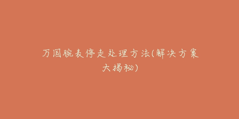 万国腕表停走处理方法(解决方案大揭秘)-名表号 万国腕表停走处理方法(解决方案大揭秘)