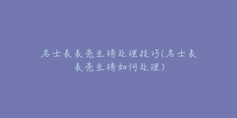 名士表表壳生锈处理技巧(名士表表壳生锈如何处理)-名表号 名士表表壳生锈处理技巧(名士表表壳生锈如何处理)