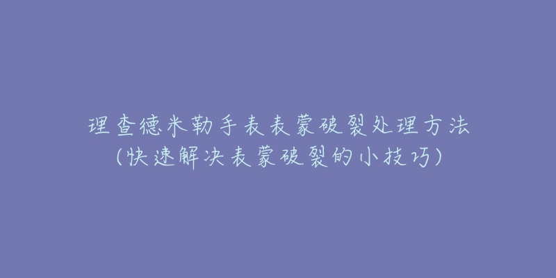 理查德米勒手表表蒙破裂处理方法(快速解决表蒙破裂的小技巧)-名表号 理查德米勒手表表蒙破裂处理方法(快速解决表蒙破裂的小技巧)
