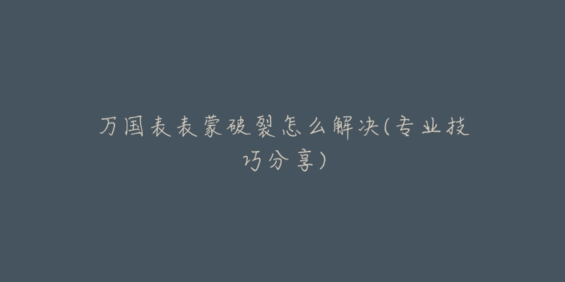 万国表表蒙破裂怎么解决(专业技巧分享)-名表号 万国表表蒙破裂怎么解决(专业技巧分享)