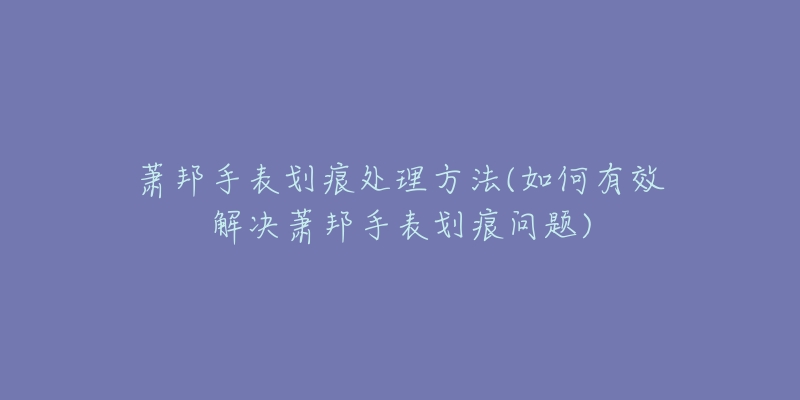 萧邦手表划痕处理方法(如何有效解决萧邦手表划痕问题)-名表号 萧邦手表划痕处理方法(如何有效解决萧邦手表划痕问题)