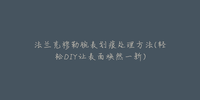 法兰克穆勒腕表划痕处理方法(轻松DIY让表面焕然一新)-名表号 法兰克穆勒腕表划痕处理方法(轻松DIY让表面焕然一新)