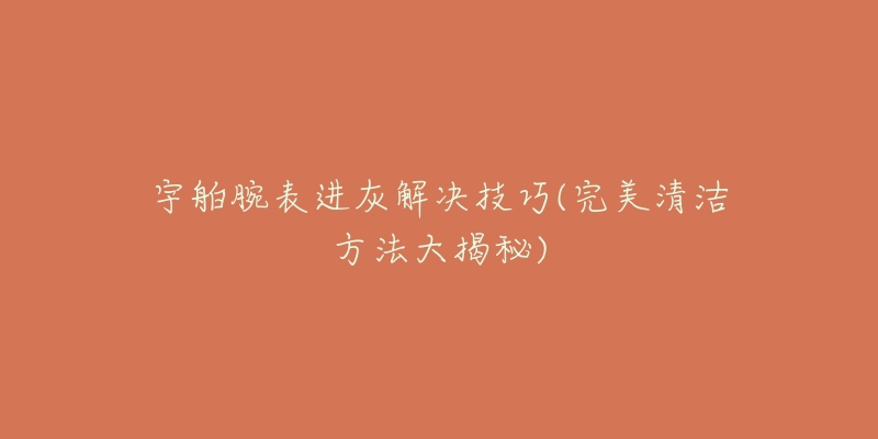 宇舶腕表进灰解决技巧(完美清洁方法大揭秘)-名表号 宇舶腕表进灰解决技巧(完美清洁方法大揭秘)