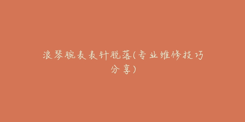 浪琴腕表表针脱落(专业维修技巧分享)-名表号 浪琴腕表表针脱落(专业维修技巧分享)