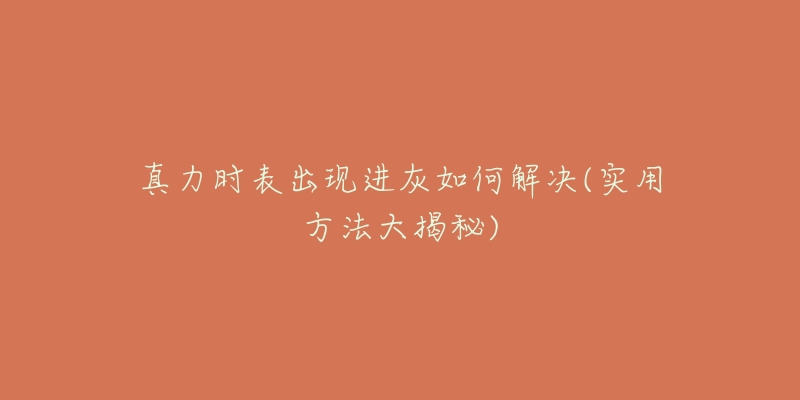 真力时表出现进灰如何解决(实用方法大揭秘)-名表号 真力时表出现进灰如何解决(实用方法大揭秘)