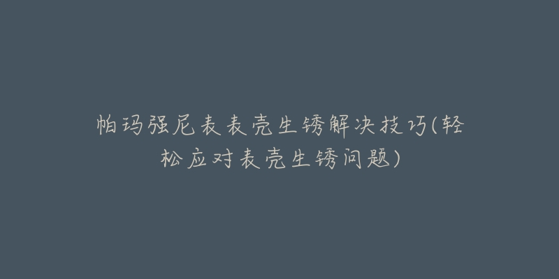 帕玛强尼表表壳生锈解决技巧(轻松应对表壳生锈问题)-名表号 帕玛强尼表表壳生锈解决技巧(轻松应对表壳生锈问题)