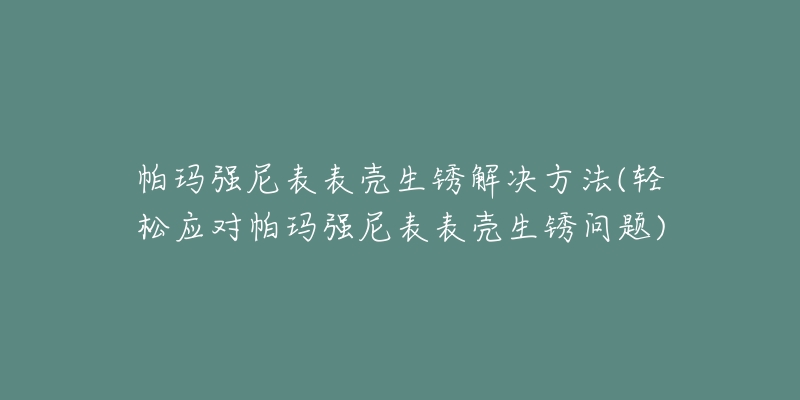 帕玛强尼表表壳生锈解决方法(轻松应对帕玛强尼表表壳生锈问题)-名表号 帕玛强尼表表壳生锈解决方法(轻松应对帕玛强尼表表壳生锈问题)