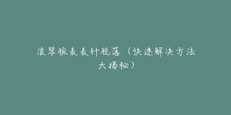 浪琴腕表表针脱落(快速解决方法大揭秘)-名表号 浪琴腕表表针脱落(快速解决方法大揭秘)