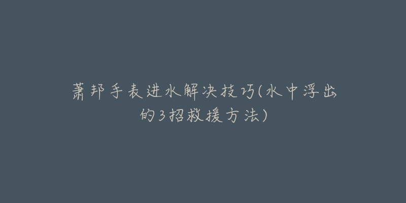 萧邦手表进水解决技巧(水中浮出的3招救援方法)-名表号 萧邦手表进水解决技巧(水中浮出的3招救援方法)
