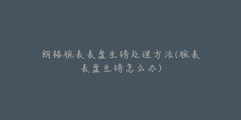 朗格腕表表盘生锈处理方法(腕表表盘生锈怎么办)-名表号 朗格腕表表盘生锈处理方法(腕表表盘生锈怎么办)