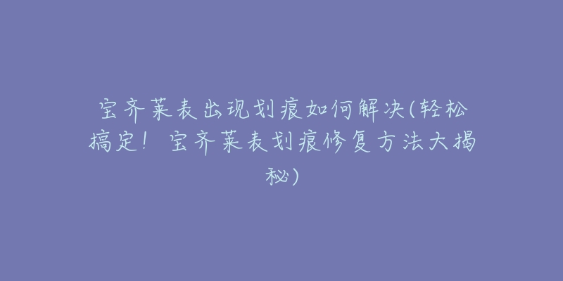 宝齐莱表出现划痕如何解决(轻松搞定!宝齐莱表划痕修复方法大揭秘)-名表号 宝齐莱表出现划痕如何解决(轻松搞定!宝齐莱表划痕修复方法大揭秘)