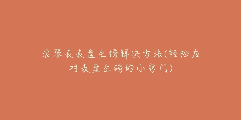 浪琴表表盘生锈解决方法(轻松应对表盘生锈的小窍门)-名表号 浪琴表表盘生锈解决方法(轻松应对表盘生锈的小窍门)