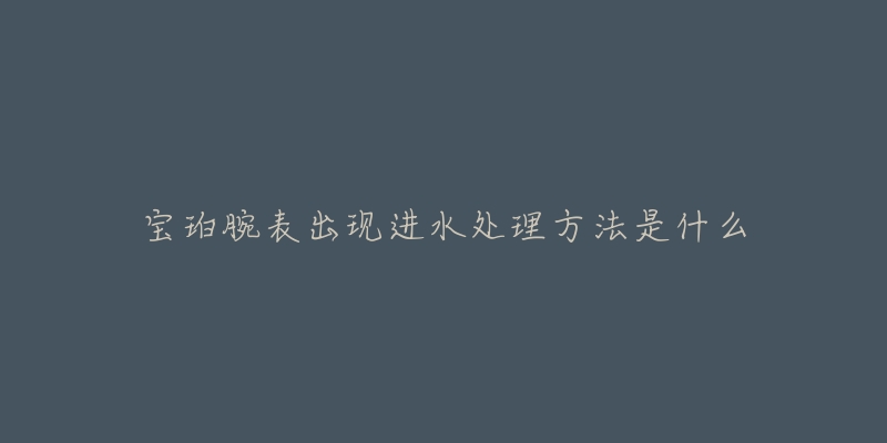 宝珀腕表出现进水处理方法是什么-名表号 宝珀腕表出现进水处理方法是什么