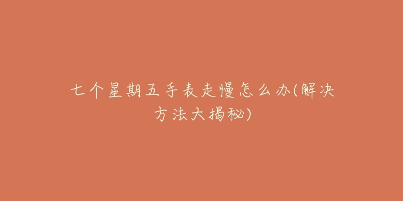 七个星期五手表走慢怎么办(解决方法大揭秘)-名表号 七个星期五手表走慢怎么办(解决方法大揭秘)