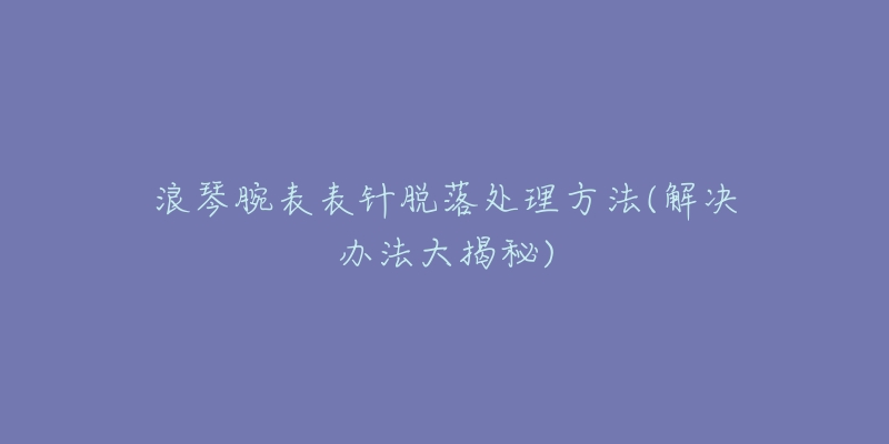 浪琴腕表表针脱落处理方法(解决办法大揭秘)-名表号 浪琴腕表表针脱落处理方法(解决办法大揭秘)
