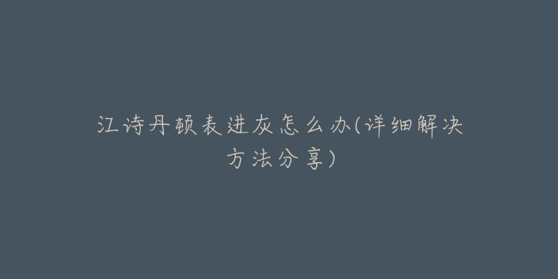 江诗丹顿表进灰怎么办(详细解决方法分享)-名表号 江诗丹顿表进灰怎么办(详细解决方法分享)