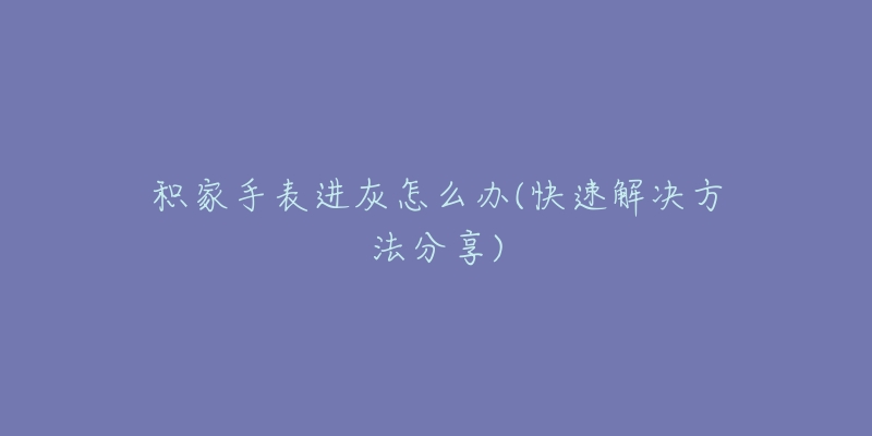 积家手表进灰怎么办(快速解决方法分享)-名表号 积家手表进灰怎么办(快速解决方法分享)