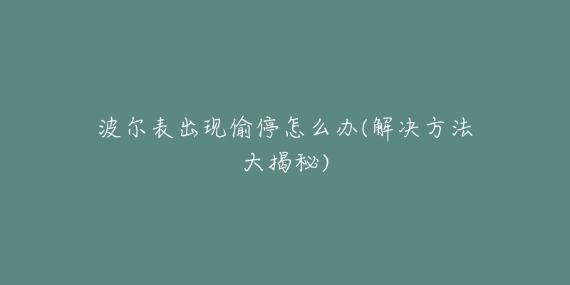 波尔表出现偷停怎么办(解决方法大揭秘)-名表号 波尔表出现偷停怎么办(解决方法大揭秘)